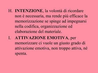 H. INTENZIONE, la volontà di ricordare
non è necessaria, ma rende più efficace la
memorizzazione se spinge ad impegnarsi
nella codifica, organizzazione ed
elaborazione del materiale.
I. ATTIVAZIONE EMOTIVA, per
memorizzare ci vuole un giusto grado di
attivazione emotiva, non troppo attiva, né
spenta.
 