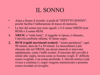 IL SONNO
• Aiuta a fissare il ricordo: si parla di “EFFETTO SONNO”,
poiché facilita l’elaborazione di tracce di memoria.
• Le fasi del sonno non sono uguali: c’è il sonno NREM (non
REM) e il sonno REM.
1. NREM: a “onde lente”, il soggetto si riposa, è rilassato,
l’attività cerebrale rallenta. Si fanno sogni.
2. REM (rapidi movimenti oculari): “sonno paradosso”, ogni
90 minuti, dura da 5 a 30 minuti. La muscolatura è più
rilassata che nel NREM, ma alcuni muscoli si muovono
rapidamente, come i bulbi oculari. Il tracciato del cervello è
simile alla veglia, lavora come se fossimo svegli. E’ difficile
essere svegliati, è un sonno profondo. L’attività onirica è più
vivace e continua e i sogni vengono memorizzati e possono
essere ricordati al risveglio.
 