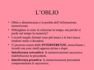 L’OBLIO
• Oblio o dimenticanza è la perdita dell’informazione
memorizzata.
• Ebbinghaus lo mise in relazione la tempo, ma perché si
perde nel tempo la memoria?
• I ricordi meglio formati sono più tenaci e le loro tracce
tendono meno a decadere.
• Ci possono essere delle INTERFERENZE, mescoliamo i
ricordi con cose simili apprese prima o dopo:
- Interferenza retroattiva: le memorizzazioni successive
indeboliscono le precedenti,
- Interferenza proattiva: le memorizzazioni precedenti
compromettono le successive.
 
