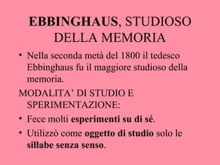 EBBINGHAUS, STUDIOSO
DELLA MEMORIA
• Nella seconda metà del 1800 il tedesco
Ebbinghaus fu il maggiore studioso della
memoria.
MODALITA’ DI STUDIO E
SPERIMENTAZIONE:
• Fece molti esperimenti su di sé.
• Utilizzò come oggetto di studio solo le
sillabe senza senso.
 