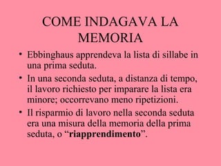 COME INDAGAVA LA
MEMORIA
• Ebbinghaus apprendeva la lista di sillabe in
una prima seduta.
• In una seconda seduta, a distanza di tempo,
il lavoro richiesto per imparare la lista era
minore; occorrevano meno ripetizioni.
• Il risparmio di lavoro nella seconda seduta
era una misura della memoria della prima
seduta, o “riapprendimento”.
 