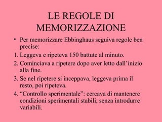 LE REGOLE DI
MEMORIZZAZIONE
• Per memorizzare Ebbinghaus seguiva regole ben
precise:
1. Leggeva e ripeteva 150 battute al minuto.
2. Cominciava a ripetere dopo aver letto dall’inizio
alla fine.
3. Se nel ripetere si inceppava, leggeva prima il
resto, poi ripeteva.
4. “Controllo sperimentale”: cercava di mantenere
condizioni sperimentali stabili, senza introdurre
variabili.
 