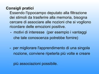 Consigli pratici
Essendo l'ippocampo deputato alla filtrazione
dei stimoli da trasferire alla memoria, bisogna
cercare di associare alle nozioni che si vogliono
ricordare delle emozioni positive.
- motivi di interesse (per esempio i vantaggi
che tale conoscenza potrebbe fornire)
- per migliorare l'apprendimento di una singola
nozione, conviene ripeterla più volte e creare
più associazioni possibile.

 