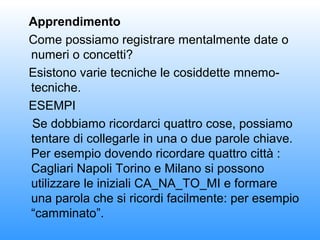 Apprendimento
Come possiamo registrare mentalmente date o
numeri o concetti?
Esistono varie tecniche le cosiddette mnemotecniche.
ESEMPI
Se dobbiamo ricordarci quattro cose, possiamo
tentare di collegarle in una o due parole chiave.
Per esempio dovendo ricordare quattro città :
Cagliari Napoli Torino e Milano si possono
utilizzare le iniziali CA_NA_TO_MI e formare
una parola che si ricordi facilmente: per esempio
“camminato”.

 