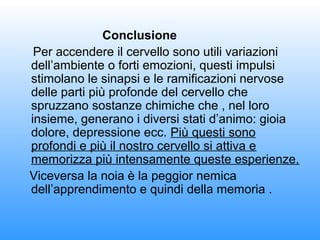Conclusione
Per accendere il cervello sono utili variazioni
dell’ambiente o forti emozioni, questi impulsi
stimolano le sinapsi e le ramificazioni nervose
delle parti più profonde del cervello che
spruzzano sostanze chimiche che , nel loro
insieme, generano i diversi stati d’animo: gioia
dolore, depressione ecc. Più questi sono
profondi e più il nostro cervello si attiva e
memorizza più intensamente queste esperienze.
Viceversa la noia è la peggior nemica
dell’apprendimento e quindi della memoria .

 