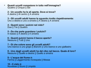 •

Quanti uccelli compaiono in tutto nell'immagine?
Quattro || Cinque || Sei
2 - Un uccello ha le ali aperte. Dove si trova?
A destra || Al centro || A sinistra
3 - Gli uccelli adulti hanno lo sguardo rivolto rispettivamente:
Uno a destra e uno a sinistra || A destra || A sinistra
4 - Quanti sono i pulcini nel nido?
Due || Tre || Quattro
5 - Da che parte guardano i pulcini?
In basso || A destra || A sinistra
6 - Quanti pulcini hanno il becco aperto?
Nessuno || Tutti || Uno
7 - Di che colore sono gli uccelli adulti?
Uno bianco e uno grigio || Bianchi || Uno bianco e uno giallastro
8 - Uno degli uccelli adulti ha del cibo nel becco. Quale di loro?
Nessuno || Quello a destra || Quello a sinistra
9 - L'acqua del fiume è:
Ferma || Leggermente increspata || Mossa
10 - Il cielo è:
Nuvoloso || Scuro || Limpido

 
