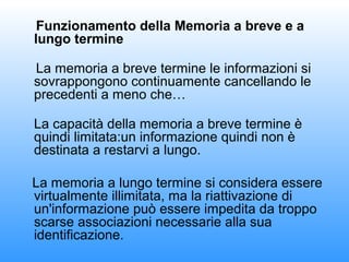Funzionamento della Memoria a breve e a
lungo termine
La memoria a breve termine le informazioni si
sovrappongono continuamente cancellando le
precedenti a meno che…
La capacità della memoria a breve termine è
quindi limitata:un informazione quindi non è
destinata a restarvi a lungo.
La memoria a lungo termine si considera essere
virtualmente illimitata, ma la riattivazione di
un'informazione può essere impedita da troppo
scarse associazioni necessarie alla sua
identificazione.

 