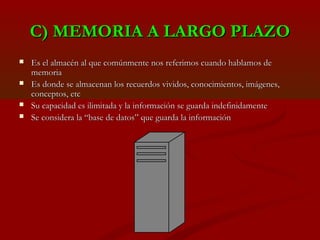 C) MEMORIA A LARGO PLAZO





Es el almacén al que comúnmente nos referimos cuando hablamos de
memoria
Es donde se almacenan los recuerdos vividos, conocimientos, imágenes,
conceptos, etc
Su capacidad es ilimitada y la información se guarda indefinidamente
Se considera la “base de datos” que guarda la información

 