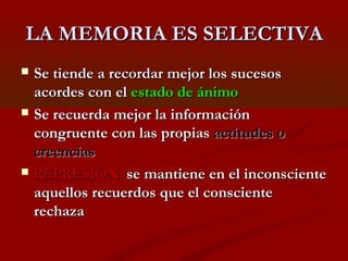 LA MEMORIA ES SELECTIVA






Se tiende a recordar mejor los sucesos
acordes con el estado de ánimo
Se recuerda mejor la información
congruente con las propias actitudes o
creencias
REPRESIÓN: se mantiene en el inconsciente
aquellos recuerdos que el consciente
rechaza

 