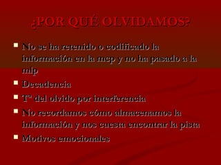 ¿POR QUÉ OLVIDAMOS?








No se ha retenido o codificado la
información en la mcp y no ha pasado a la
mlp
Decadencia
Tª del olvido por interferencia
No recordamos cómo almacenamos la
información y nos cuesta encontrar la pista
Motivos emocionales

 