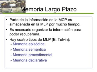 Memoria Largo Plazo
• Parte de la información de la MCP es
almacenada en la MLP por mucho tiempo.
• Es necesario organizar la información para
poder recuperarla.
• Hay cuatro tipos de MLP (E. Tulvin):
.- Memoria episódica
.- Memoria semántica
.- Memoria procedimental
.- Memoria declarativa
 