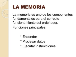 LA MEMORIA
La memoria es uno de los componentes
fundamentales para el correcto
funcionamiento del ordenador.
Funciones principales:
* Encender
* Procesar datos
* Ejecutar instrucciones
 