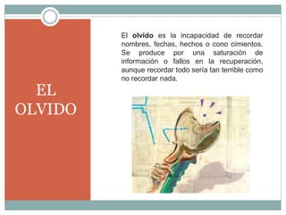 EL
OLVIDO
El olvido es la incapacidad de recordar
nombres, fechas, hechos o cono cimientos.
Se produce por una saturación de
información o fallos en la recuperación,
aunque recordar todo sería tan terrible como
no recordar nada.
 