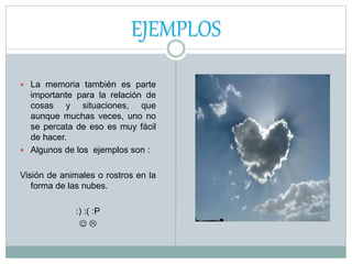  La memoria también es parte
importante para la relación de
cosas y situaciones, que
aunque muchas veces, uno no
se percata de eso es muy fácil
de hacer.
 Algunos de los ejemplos son :
Visión de animales o rostros en la
forma de las nubes.
:) :( :P
 
EJEMPLOS
 