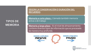 TIPOS DE
MEMORIA
SEGÚN LA CONSERVACIÓN O DURACIÓN DEL
RECUERDO:
Memoria a corto plazo.- Llamada también memoria
activa o de trabajo
Memoria a largo plazo.- Es el nivel de almacenamiento
contiene diversos tipos de información que es procesada
de manera muy profunda.
 