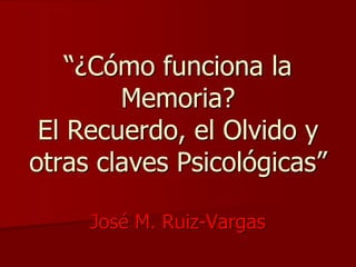 “¿Cómo funciona la 
Memoria? 
El Recuerdo, el Olvido y 
otras claves Psicológicas” 
José M. Ruiz-Vargas 
 