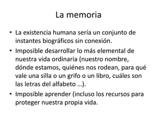 La memoria
• La existencia humana sería un conjunto de
instantes biográficos sin conexión.
• Imposible desarrollar lo más elemental de
nuestra vida ordinaria (nuestro nombre,
dónde estamos, quiénes nos rodean, para qué
vale una silla o un grifo o un libro, cuáles son
las letras del alfabeto …).
• Imposible aprender (incluso los recursos para
proteger nuestra propia vida.
 