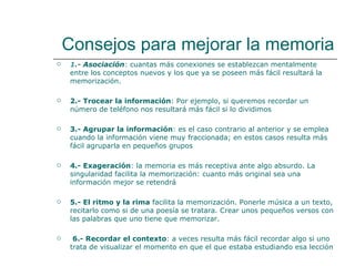 Consejos para mejorar la memoria 1 .-  Asociación : cuantas más conexiones se establezcan mentalmente entre los conceptos nuevos y los que ya se poseen más fácil resultará la memorización. 2.- Trocear la información : Por ejemplo, si queremos recordar un número de teléfono nos resultará más fácil si lo dividimos 3.- Agrupar la información : es el caso contrario al anterior y se emplea   cuando la información viene muy fraccionada; en estos casos resulta más fácil agruparla en pequeños grupos 4.- Exageración : la memoria es más receptiva ante algo absurdo. La singularidad facilita la memorización: cuanto más original sea una información mejor se retendrá 5.- El ritmo y la rima  facilita la memorización. Ponerle música a un texto, recitarlo como si de una poesía se tratara. Crear unos pequeños versos con las palabras que uno tiene que memorizar.  6.- Recordar el contexto : a veces resulta más fácil recordar algo si uno trata de visualizar el momento en que el que estaba estudiando esa lección 
