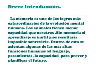   Breve Introducción. La memoria es uno de los logros más  extraordinarios de la evolución mental humana. Los animales tienen menor capacidad que nosotros .Sin memoria el aprendizaje es inútil ;nos resultaría imposible sobrevivir. Dentro de esta se asientan algunas de las mas altas funciones humanas :el lenguaje, pesamientos ,la capacidad  para prever y planificar el futuro. 