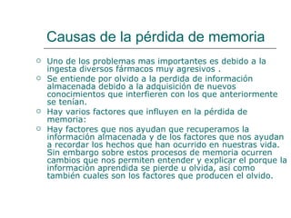 Causas de la pérdida de memoria Uno de los problemas mas importantes es debido a la  ingesta diversos fármacos muy agresivos .  Se entiende por olvido a la perdida de información almacenada debido a la adquisición de nuevos conocimientos que interfieren con los que anteriormente se tenían.  Hay varios factores que influyen en la pérdida de memoria:  Hay factores que nos ayudan que recuperamos la información almacenada y de los factores que nos ayudan a recordar los hechos que han ocurrido en nuestras vida. Sin embargo sobre estos procesos de memoria ocurren cambios que nos permiten entender y explicar el porque la información aprendida se pierde u olvida, así como también cuales son los factores que producen el olvido.  