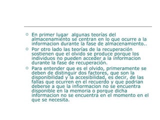En primer lugar  algunas teorías del almacenamiento se centran en lo que ocurre a la informacion durante la fase de almacenamiento..  Por otro lado las teorías de la recuperación sostienen que el olvido se produce porque los individuos no pueden acceder a la informacion durante la fase de recuperación.  Para entender que es el olvido, primeramente se deben de distinguir dos factores, que son la disponibilidad y la accesibilidad, es decir, de las fallas que ocurren en el recuerdo y que podrian deberse a que la infiormacion no se encuentra disponible en la memoria o porque dicha informacion no se encuentra en el momento en el que se necesita.  
