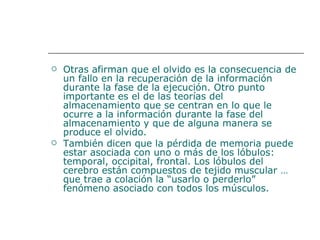 Otras afirman que el olvido es la consecuencia de un fallo en la recuperación de la información durante la fase de la ejecución. Otro punto importante es el de las teorías del almacenamiento que se centran en lo que le ocurre a la información durante la fase del almacenamiento y que de alguna manera se produce el olvido.  También dicen que la pérdida de memoria puede estar asociada con uno o más de los lóbulos: temporal, occipital, frontal. Los lóbulos del cerebro están compuestos de tejido muscular … que trae a colación la “usarlo o perderlo” fenómeno asociado con todos los músculos.   