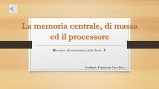 La memoria centrale, di massa
ed il processore
Riassunto di informatica della classe 1E
Studente: Francesco Castelluzzo
 