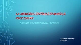 LA MEMORIACENTRALE,DI MASSA,IL
PROCESSORE
RIASSUNTO DI INFORMATICA DELLA CLASSE 1°E
Studente: ANDREA
PAPADIA
 