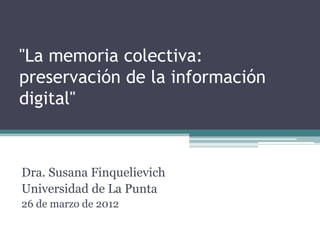 "La memoria colectiva:
preservación de la información
digital"



Dra. Susana Finquelievich
Universidad de La Punta
26 de marzo de 2012
 