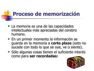 Proceso de memorización La memoria es una de las capacidades intelectuales más apreciadas del cerebro humano. En un primer momento la información se guarda en la memoria a  corto plazo  (esto no sucede con todo lo que se oye, ve o siente).  Sólo algunas cosas tienen el suficiente interés como para  ser recordadas: 