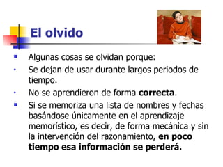 El olvido Algunas cosas se olvidan porque: Se dejan de usar durante largos periodos de tiempo. No se aprendieron de forma  correcta .  Si se memoriza una lista de nombres y fechas basándose únicamente en el aprendizaje memorístico, es decir, de forma mecánica y sin la intervención del razonamiento,  en poco tiempo esa información se perderá. 
