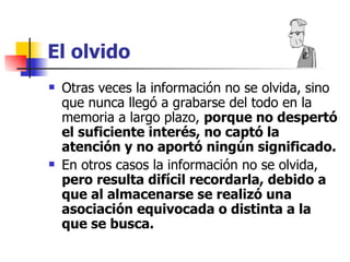 El olvido Otras veces la información no se olvida, sino que nunca llegó a grabarse del todo en la memoria a largo plazo,  porque no despertó el suficiente interés, no captó la atención y no aportó ningún significado. En otros casos la información no se olvida,  pero resulta difícil recordarla, debido a que al almacenarse se realizó una asociación equivocada o distinta a la que se busca. 