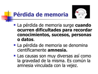 Pérdida de memoria La pérdida de memoria surge  cuando ocurren dificultades para recordar conocimientos, sucesos, personas o datos . La pérdida de memoria se denomina científicamente  amnesia.   Las causas son muy diversas así como la gravedad de la misma. Es común la amnesia vinculada con la vejez. 