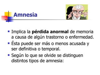 Amnesia Implica la  pérdida anormal  de memoria a causa de algún trastorno o enfermedad. Ésta puede ser más o menos acusada y ser definitiva o temporal.  Según lo que se olvide se distinguen distintos tipos de amnesia: 