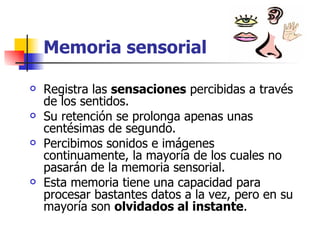 Memoria sensorial Registra las  sensaciones  percibidas a través de los sentidos. Su retención se prolonga apenas unas centésimas de segundo. Percibimos sonidos e imágenes continuamente, la mayoría de los cuales no pasarán de la memoria sensorial.  Esta memoria tiene una capacidad para procesar bastantes datos a la vez, pero en su mayoría son  olvidados al instante . 