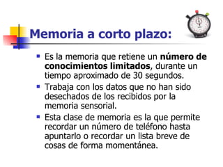 Memoria a corto plazo: Es la memoria que retiene un  número de conocimientos limitados , durante un tiempo aproximado de 30 segundos. Trabaja con los datos que no han sido desechados de los recibidos por la memoria sensorial.  Esta clase de memoria es la que permite recordar un número de teléfono hasta apuntarlo o recordar un lista breve de cosas de forma momentánea. 