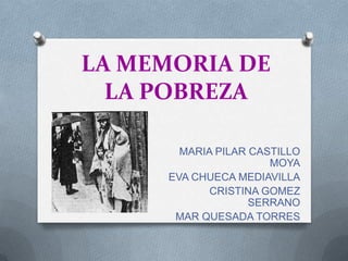 LA MEMORIA DE
  LA POBREZA

       MARIA PILAR CASTILLO
                      MOYA
     EVA CHUECA MEDIAVILLA
            CRISTINA GOMEZ
                   SERRANO
      MAR QUESADA TORRES
 