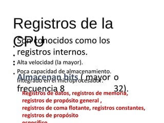 Registros de la 
CPU 
• 
Son conocidos como los 
registros internos. 
Alta velocidad (la mayor). 
Poca capacidad de almacenamiento. 
Integrado en el microprocesador. 
• 
• 
• 
• Almacenan bits ( mayor 
frecuencia 8 
o 
32). Registros de datos, registros de memoria, 
registros de propósito general , 
registros de coma flotante, registros constantes, 
registros de propósito 
específico. 
 