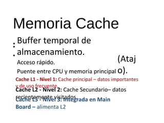 Memoria Cache 
• Buffer temporal de 
almacenamiento. 
Acceso rápido. 
Puente entre CPU y memoria principal 
• 
• (Ataj 
o). 
Cache L1 - Nivel 1: Cache principal – datos importantes 
y de uso frecuente. 
Cache L2 - Nivel 2: Cache Secundario– datos 
recientemente Cache L3 - Nive vl i3s:i tIandtoegs.rada en Main 
Board – alimenta L2 
 