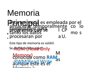 Memoria 
Principal 
• 
Esta memoria es empleada por el 
caolmmapcuetnaadro tre pmapraoralmente 
co 
tanto los datos 
mo 
lo 
CP 
U. • 
• 
-ROM (Read Only 
Memory) 
-RWM(Read Write 
Memory ): 
programas que se l 
s 
procesaran por 
a 
Este tipo de memoria es volátil. 
Se dividen en dos tipos: 
M 
conocida como RAMa s 
aunque este es el 
método para accederla. 
 