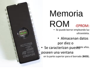 Memoria 
ROM -EPROM: 
• Se puede borrar empleando luz 
ultravioleta. 
• Almacenan datos 
por diez o 
• Se caracterizan puesvteoin te años. 
poseen una ventana 
en la parte superior para el borrado (BIOS). 
 