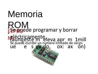 Memoria 
ROM 
-• 
• 
EEPRO 
M: 
Se puede programar y borrar 
eléctricamente. 
Se puede escribir un numero limitado de veces 
(aunq 
ue 
est 
e 
e 
s 
m 
uy 
eleva 
do, 
apr 
ox: 
m 
ax 
1mill 
ón) 
 