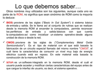 Lo que debemos saber… 
Otros nombres muy utilizados son los siguientes, aunque cada uno es 
parte de la ROM, no significa que sean sinónimo de ROM como la mayoría 
lo deduce: 
 BIOS: proviene de las siglas ("Basic In Out System") ó sistema básico 
de entrada y salida. Se le llama así al conjunto de rutinas que se realizan 
desde la memoria ROM al encender la computadora, permite reconocer 
los periféricos de entrada y salida básicos con que cuenta 
la computadora así como inicializar un sistema operativo desde alguna 
unidad de disco o desde la red. 
 CMOS: proviene de las siglas de ("Complementary Metal Oxide 
Semiconductor") Es el tipo de material con el que está basada la 
fabricación de un circuito especial llamado del mismo nombre "CMOS", el 
cuál tiene la característica de consumir un nivel muy bajo de energía 
eléctrica cuando está en reposo. En este material esta basada la 
construcción de la memoria ROM. 
 SETUP: es un software integrado en la memoria ROM, desde el cuál el 
usuario puede acceder y modificar ciertas características del equipo antes de 
que cargue la interfaz de usuario, es decir, el sistema operativo. 
 