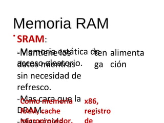 Memoria RAM 
• SRAM: 
-Memoria estática de 
acceso aleatorio. 
Mantiene los 
datos mientras 
sin necesidad de 
refresco. 
-Mas cara que la 
DRAM. 
-Mas rápida. 
ten 
ga 
alimenta 
ción 
Como memoria 
RAM, cache 
microprocedor. 
x86, 
registro 
de 
 