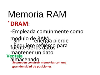 Memoria RAM 
•DRAM: 
-Empleada comúnmente como 
- modulo Sin 
de energía RAM. 
pierde 
fuente - Requiere de 
los refresco datos. 
para 
mantener un dato 
almacenado. 
Ventaja 
Se pueden construir memorias con una 
gran densidad de posiciones. 
 
