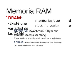 Memoria RAM 
• DRAM: 
-Existe una 
variedad de 
las DRAM. 
memorias que 
nacen a partir 
d 
e 
SDRAM: (Synchronous Dynamic 
Random-Access Memory) 
Puede funcionar a la misma velocidad que la Main Board. 
RDRAM: (Rambus Dynamic Random-Access Memory) 
Una de las memorias mas costosas. 
 