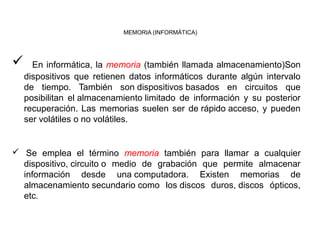 MEMORIA (INFORMÁTICA) 
 En informática, la memoria (también llamada almacenamiento)Son 
dispositivos que retienen datos informáticos durante algún intervalo 
de tiempo. También son dispositivos basados en circuitos que 
posibilitan el almacenamiento limitado de información y su posterior 
recuperación. Las memorias suelen ser de rápido acceso, y pueden 
ser volátiles o no volátiles. 
 Se emplea el término memoria también para llamar a cualquier 
dispositivo, circuito o medio de grabación que permite almacenar 
información desde una computadora. Existen memorias de 
almacenamiento secundario como los discos duros, discos ópticos, 
etc. 
 