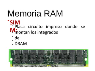 Memoria RAM 
• SIM 
M: 
• Placa circuito impreso donde se 
montan los integrados 
de 
DRAM 
. 
Se insertan sobre sócalos de la Main Board. 
Contactos interconectados de las dos caras. 
Popular hasta los 90. 
32 bits comunicación con el cache. 
•••• 
 