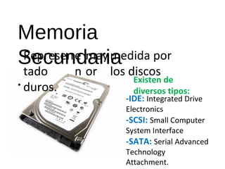 Memoria 
Secundaria 
• 
Represen 
tado 
duros. 
e 
n 
may 
or 
medida por 
los discos 
Existen de 
diversos tipos: 
-IDE: Integrated Drive 
Electronics 
-SCSI: Small Computer 
System Interface 
-SATA: Serial Advanced 
Technology 
Attachment. 
-SAS: Serial Attached SCSI 
 