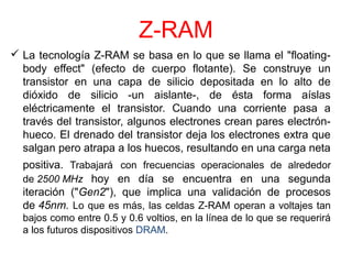 Z-RAM 
 La tecnología Z-RAM se basa en lo que se llama el "floating-body 
effect" (efecto de cuerpo flotante). Se construye un 
transistor en una capa de silicio depositada en lo alto de 
dióxido de silicio -un aislante-, de ésta forma aíslas 
eléctricamente el transistor. Cuando una corriente pasa a 
través del transistor, algunos electrones crean pares electrón-hueco. 
El drenado del transistor deja los electrones extra que 
salgan pero atrapa a los huecos, resultando en una carga neta 
positiva. Trabajará con frecuencias operacionales de alrededor 
de 2500 MHz hoy en día se encuentra en una segunda 
iteración ("Gen2"), que implica una validación de procesos 
de 45nm. Lo que es más, las celdas Z-RAM operan a voltajes tan 
bajos como entre 0.5 y 0.6 voltios, en la línea de lo que se requerirá 
a los futuros dispositivos DRAM. 
 